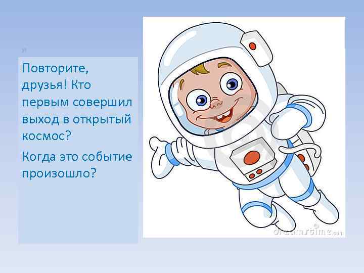 я Повторите, друзья! Кто первым совершил выход в открытый космос? Когда это событие произошло?