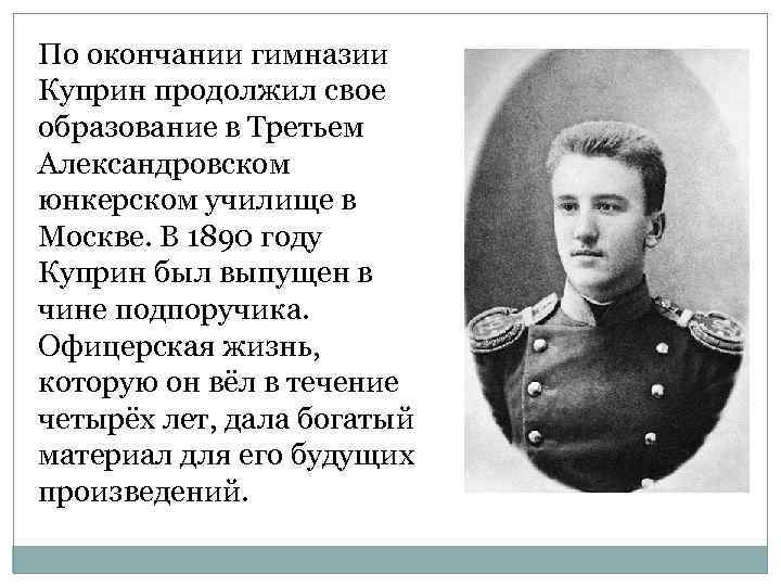 По окончании гимназии Куприн продолжил свое образование в Третьем Александровском юнкерском училище в Москве.