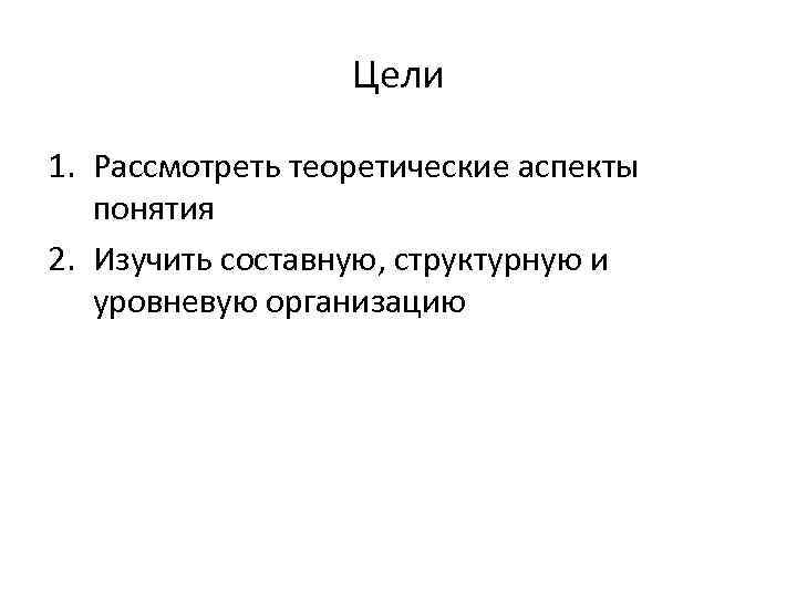 Цели 1. Рассмотреть теоретические аспекты понятия 2. Изучить составную, структурную и уровневую организацию 