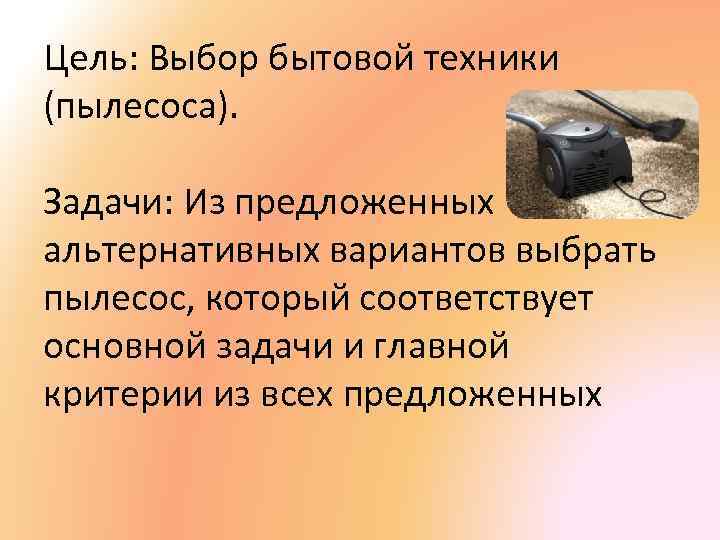 Цель: Выбор бытовой техники (пылесоса). Задачи: Из предложенных альтернативных вариантов выбрать пылесос, который соответствует