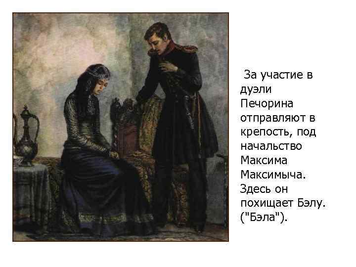 За участие в дуэли Печорина отправляют в крепость, под начальство Максима Максимыча. Здесь он
