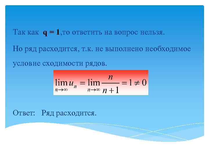 Так как q = 1, то ответить на вопрос нельзя. Но ряд расходится, т.