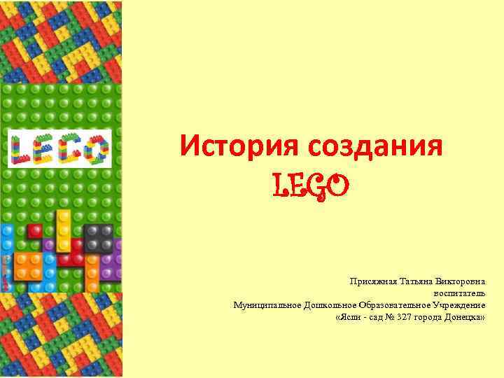 История создания LEGO Присяжная Татьяна Викторовна воспитатель Муниципальное Дошкольное Образовательное Учреждение «Ясли - сад