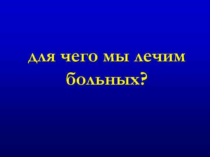 для чего мы лечим больных? 