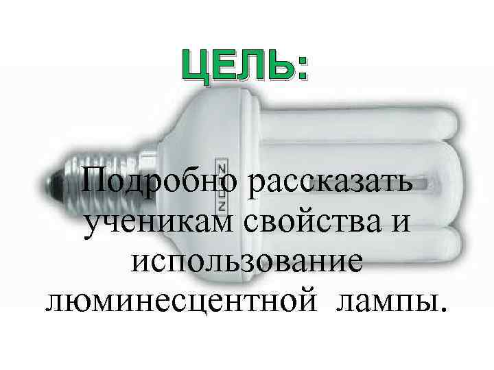 ЦЕЛЬ: Подробно рассказать ученикам свойства и использование люминесцентной лампы. 