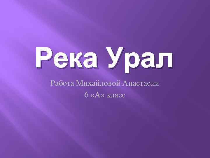 Река Урал Работа Михайловой Анастасии 6 «А» класс 