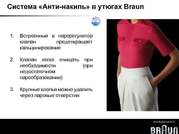Система «Анти-накипь» в утюгах Braun 1. Встроенный в парорегулятор клапан предотвращает кальцинирование 2. Клапан