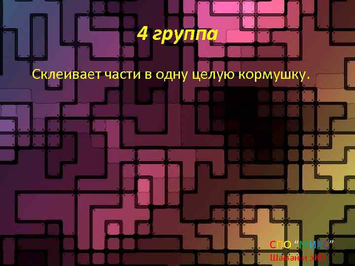 4 группа Склеивает части в одну целую кормушку. СПО “МИКС” Шаман и э. КО
