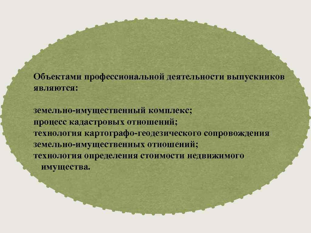 Объектами профессиональной деятельности выпускников являются: земельно-имущественный комплекс; процесс кадастровых отношений; технология картографо-геодезического сопровождения земельно-имущественных