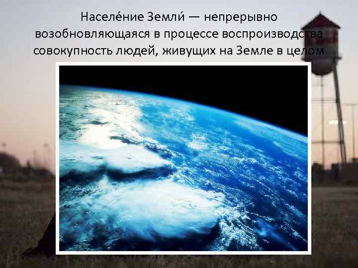 Населе ние Земли — непрерывно возобновляющаяся в процессе воспроизводства совокупность людей, живущих на Земле