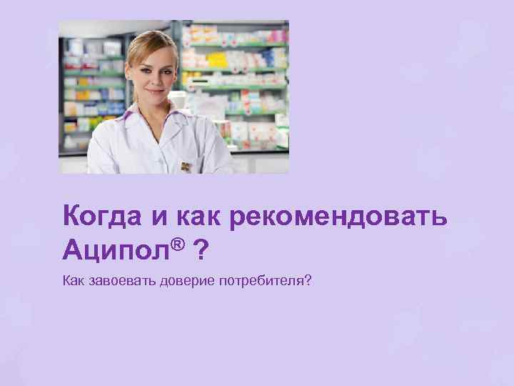 Когда и как рекомендовать Аципол® ? Как завоевать доверие потребителя? 