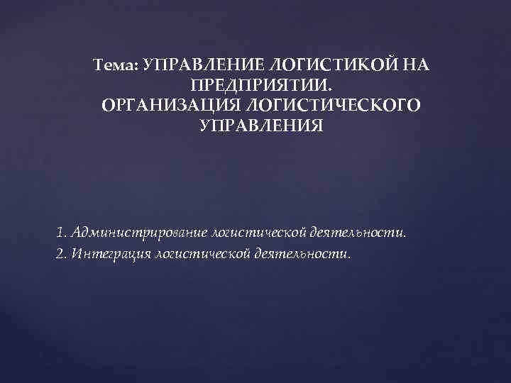 Тема: УПРАВЛЕНИЕ ЛОГИСТИКОЙ НА ПРЕДПРИЯТИИ. ОРГАНИЗАЦИЯ ЛОГИСТИЧЕСКОГО УПРАВЛЕНИЯ 1. Администрирование логистической деятельности. 2. Интеграция