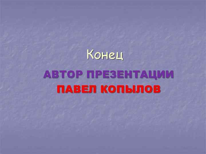 Конец АВТОР ПРЕЗЕНТАЦИИ ПАВЕЛ КОПЫЛОВ 