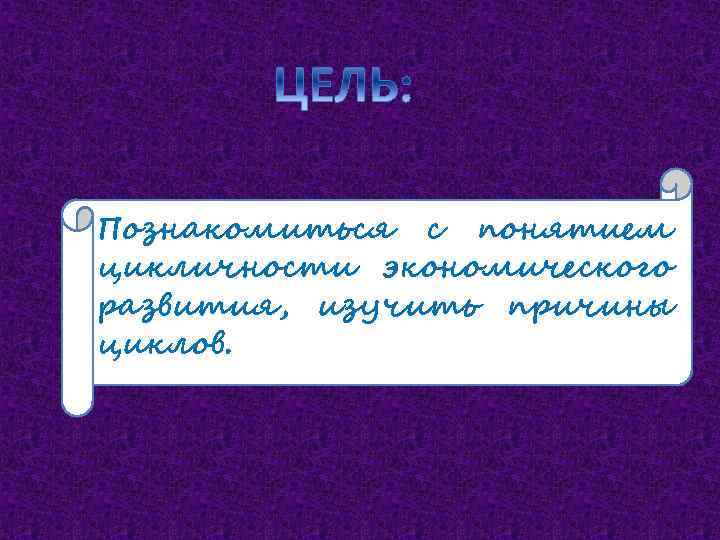 Познакомиться с понятием цикличности экономического развития, изучить причины циклов. 