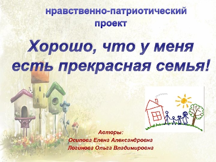 нравственно-патриотический проект Хорошо, что у меня есть прекрасная семья! Авторы: Осипова Елена Александровна Логинова