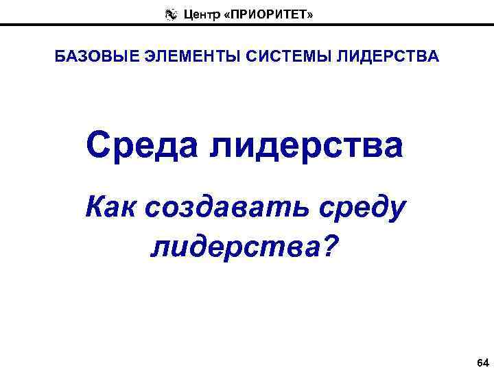 Центр «ПРИОРИТЕТ» БАЗОВЫЕ ЭЛЕМЕНТЫ СИСТЕМЫ ЛИДЕРСТВА Среда лидерства Как создавать среду лидерства? 64 