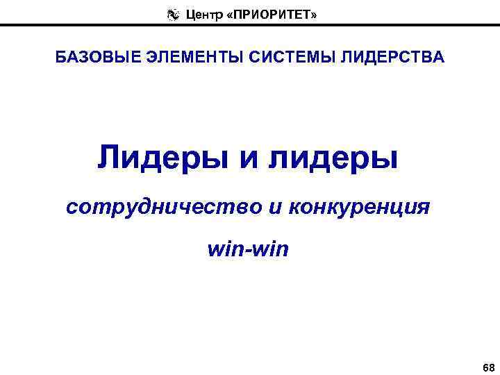 Центр «ПРИОРИТЕТ» БАЗОВЫЕ ЭЛЕМЕНТЫ СИСТЕМЫ ЛИДЕРСТВА Лидеры и лидеры сотрудничество и конкуренция win-win 68
