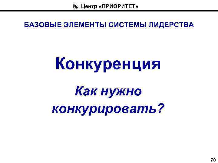 Центр «ПРИОРИТЕТ» БАЗОВЫЕ ЭЛЕМЕНТЫ СИСТЕМЫ ЛИДЕРСТВА Конкуренция Как нужно конкурировать? 70 