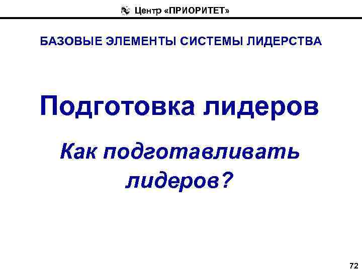 Центр «ПРИОРИТЕТ» БАЗОВЫЕ ЭЛЕМЕНТЫ СИСТЕМЫ ЛИДЕРСТВА Подготовка лидеров Как подготавливать лидеров? 72 