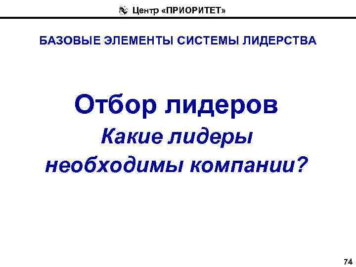 Центр «ПРИОРИТЕТ» БАЗОВЫЕ ЭЛЕМЕНТЫ СИСТЕМЫ ЛИДЕРСТВА Отбор лидеров Какие лидеры необходимы компании? 74 