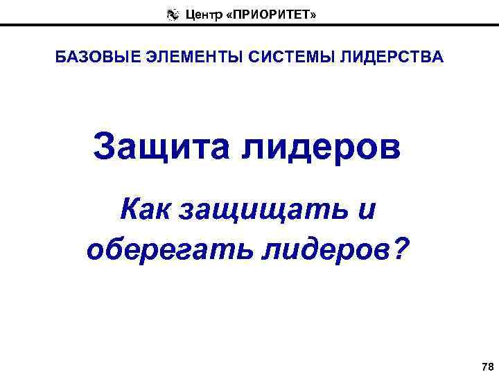 Центр «ПРИОРИТЕТ» БАЗОВЫЕ ЭЛЕМЕНТЫ СИСТЕМЫ ЛИДЕРСТВА Защита лидеров Как защищать и оберегать лидеров? 78