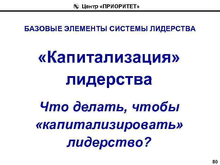 Центр «ПРИОРИТЕТ» БАЗОВЫЕ ЭЛЕМЕНТЫ СИСТЕМЫ ЛИДЕРСТВА «Капитализация» лидерства Что делать, чтобы «капитализировать» лидерство? 80