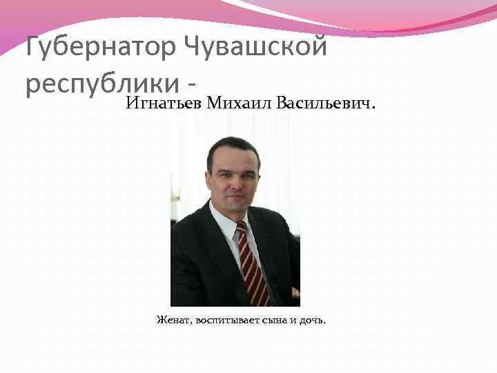 Губернатор Чувашской республики - Игнатьев Михаил Васильевич. Женат, воспитывает сына и дочь. 
