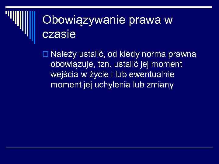 Obowiązywanie prawa w czasie o Należy ustalić, od kiedy norma prawna obowiązuje, tzn. ustalić