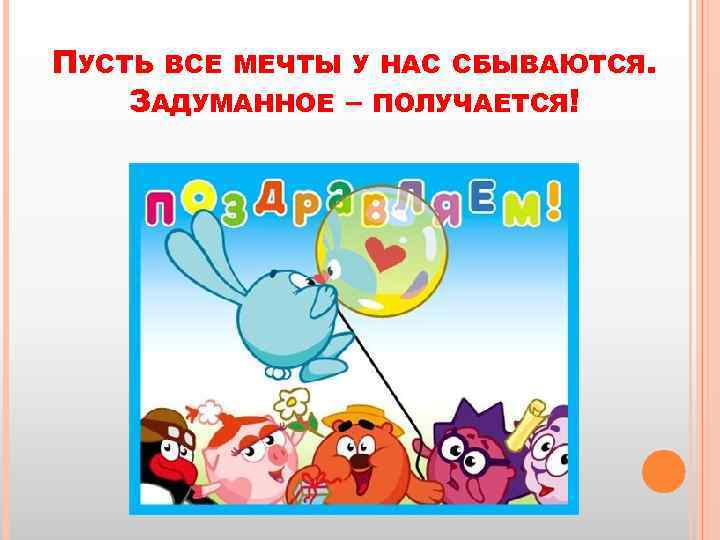 ПУСТЬ ВСЕ МЕЧТЫ У НАС СБЫВАЮТСЯ. ЗАДУМАННОЕ – ПОЛУЧАЕТСЯ! 