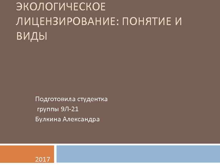 ЭКОЛОГИЧЕСКОЕ ЛИЦЕНЗИРОВАНИЕ: ПОНЯТИЕ И ВИДЫ Подготовила студентка группы 9 Л-21 Булкина Александра 2017 