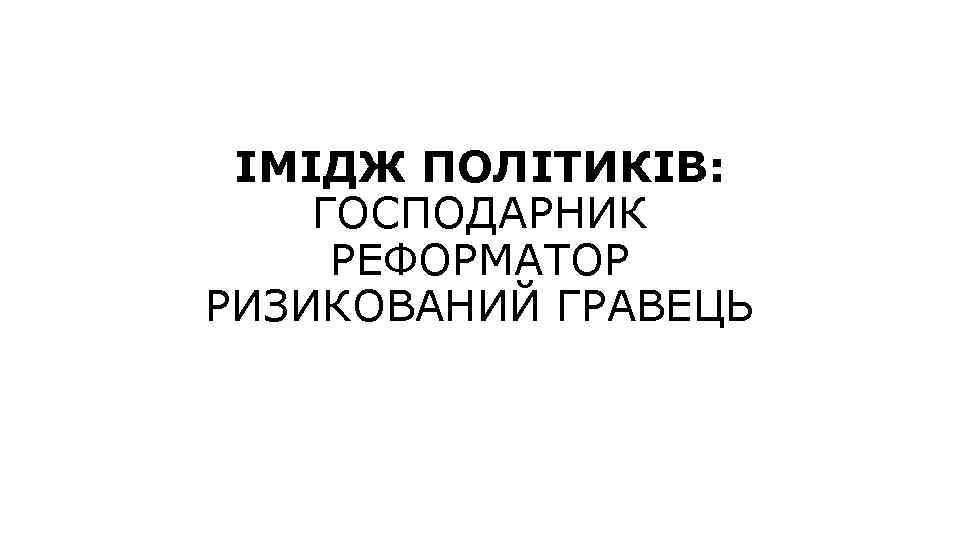 ІМІДЖ ПОЛІТИКІВ: ГОСПОДАРНИК РЕФОРМАТОР РИЗИКОВАНИЙ ГРАВЕЦЬ 