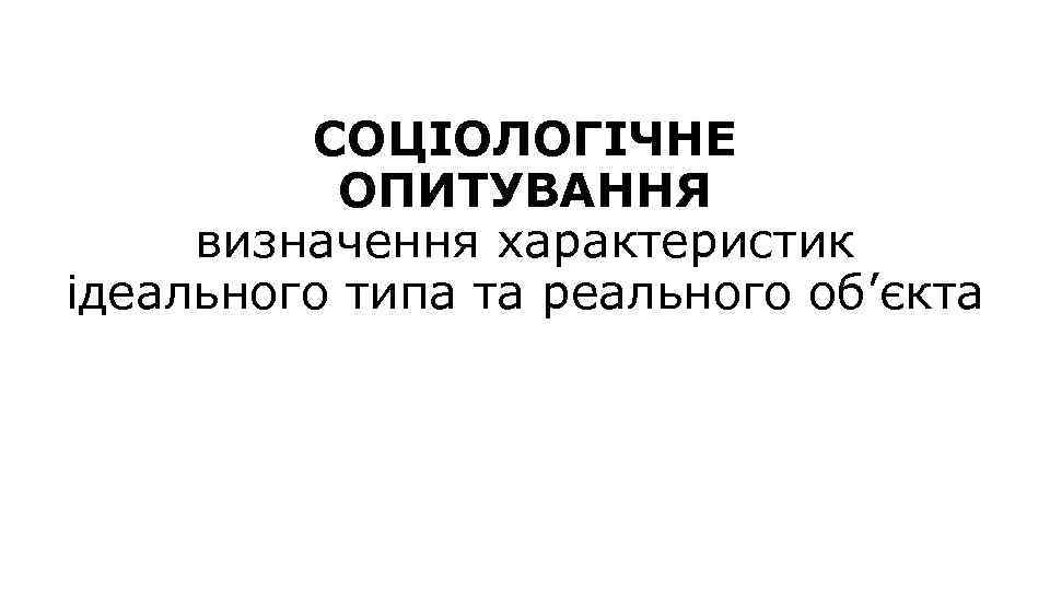 СОЦІОЛОГІЧНЕ ОПИТУВАННЯ визначення характеристик ідеального типа та реального об’єкта 