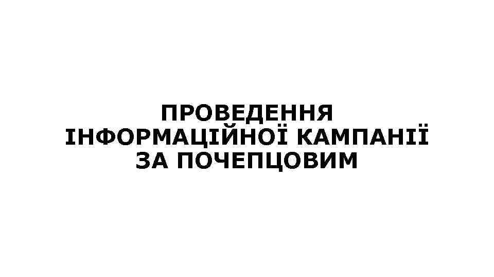ПРОВЕДЕННЯ ІНФОРМАЦІЙНОЇ КАМПАНІЇ ЗА ПОЧЕПЦОВИМ 