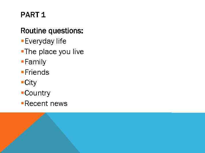 PART 1 Routine questions: §Everyday life §The place you live §Family §Friends §City §Country