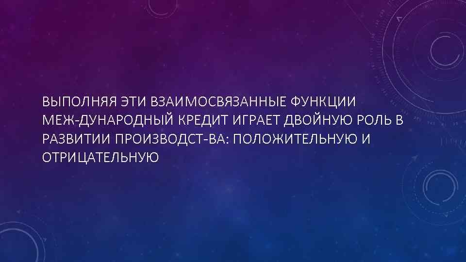 ВЫПОЛНЯЯ ЭТИ ВЗАИМОСВЯЗАННЫЕ ФУНКЦИИ МЕЖ ДУНАРОДНЫЙ КРЕДИТ ИГРАЕТ ДВОЙНУЮ РОЛЬ В РАЗВИТИИ ПРОИЗВОДСТ ВА: