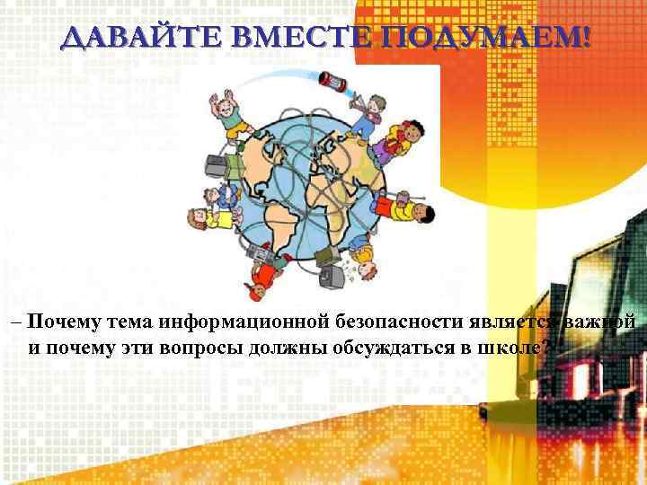 ДАВАЙТЕ ВМЕСТЕ ПОДУМАЕМ! – Почему тема информационной безопасности является важной и почему эти вопросы