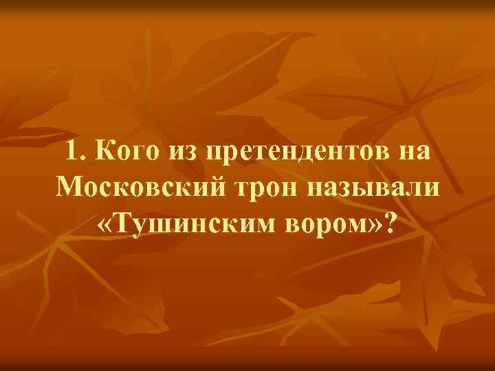 1. Кого из претендентов на Московский трон называли «Тушинским вором» ? 