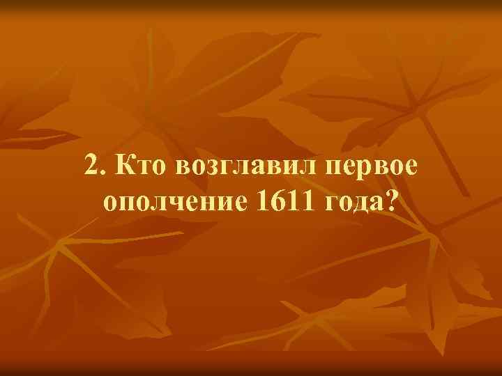 2. Кто возглавил первое ополчение 1611 года? 