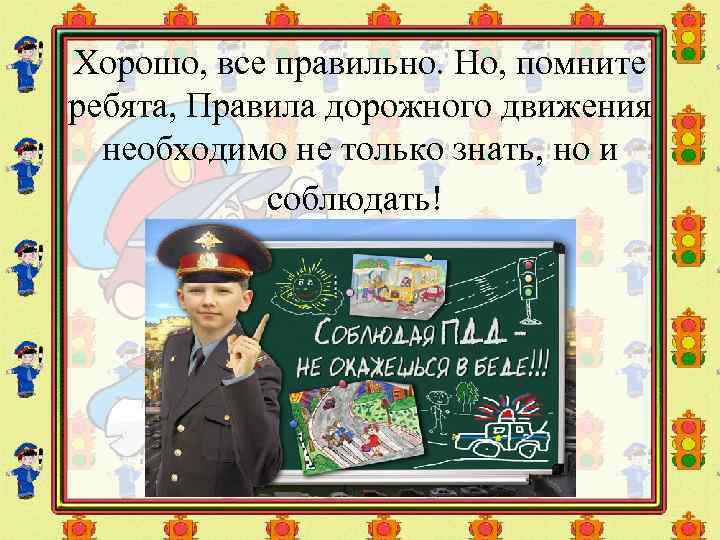 Хорошо, все правильно. Но, помните ребята, Правила дорожного движения необходимо не только знать, но