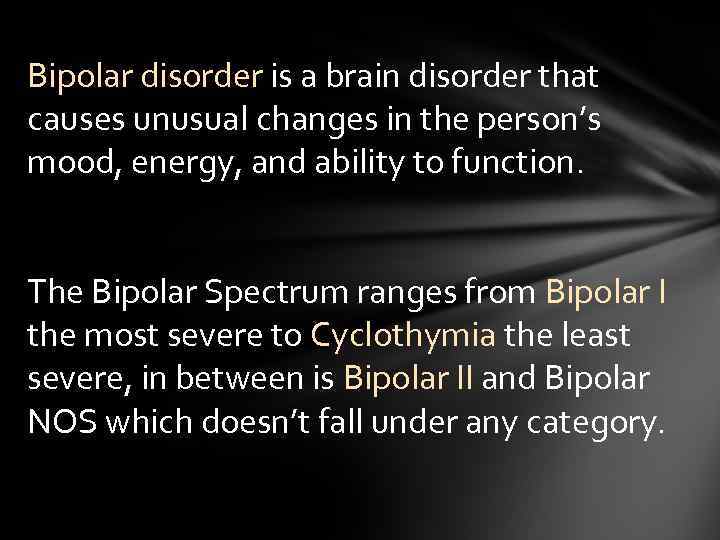Bipolar disorder is a brain disorder that causes unusual changes in the person’s mood,
