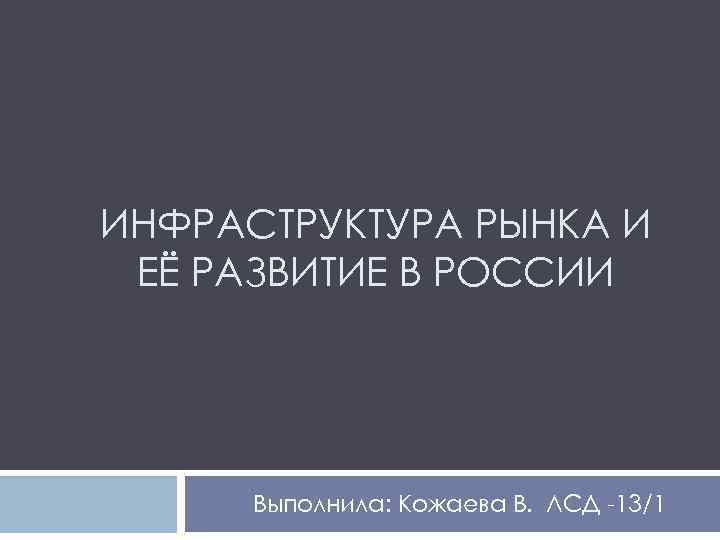 ИНФРАСТРУКТУРА РЫНКА И ЕЁ РАЗВИТИЕ В РОССИИ Выполнила: Кожаева В. ЛСД -13/1 