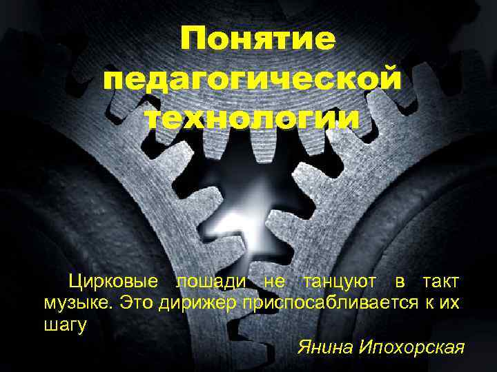 Понятие педагогической технологии Цирковые лошади не танцуют в такт музыке. Это дирижер приспосабливается к