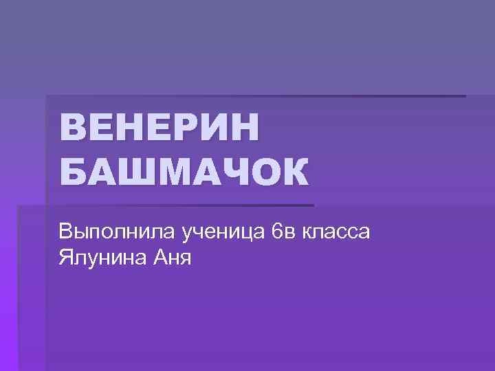 ВЕНЕРИН БАШМАЧОК Выполнила ученица 6 в класса Ялунина Аня 