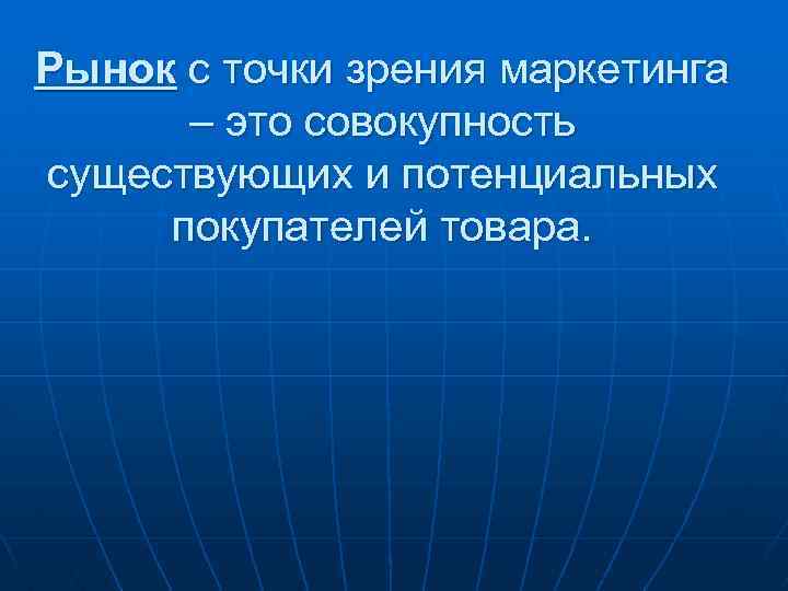 Рынок с точки зрения маркетинга – это совокупность существующих и потенциальных покупателей товара. 