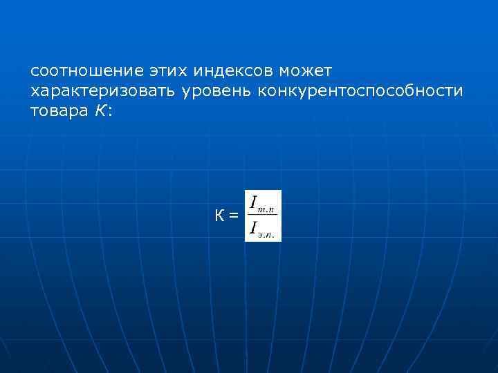 соотношение этих индексов может характеризовать уровень конкурентоспособности товара К: К= 