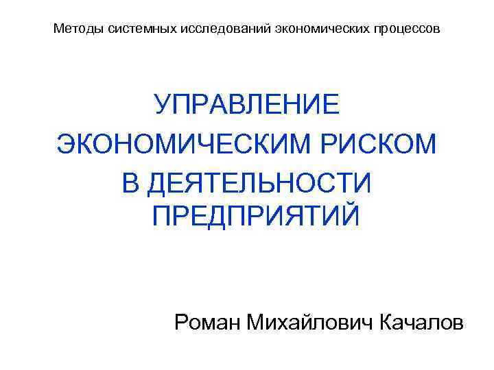 Методы системных исследований экономических процессов УПРАВЛЕНИЕ ЭКОНОМИЧЕСКИМ РИСКОМ В ДЕЯТЕЛЬНОСТИ ПРЕДПРИЯТИЙ Роман Михайлович Качалов
