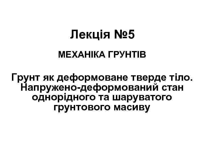 Лекція № 5 МЕХАНІКА ГРУНТІВ Грунт як деформоване тверде тіло. Напружено-деформований стан однорідного та