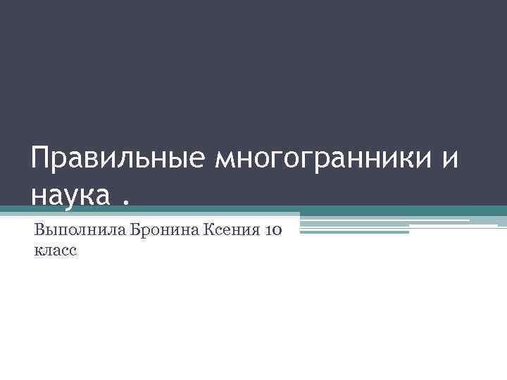 Правильные многогранники и наука. Выполнила Бронина Ксения 10 класс 