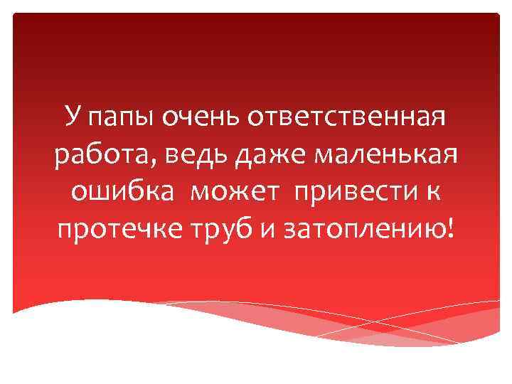 У папы очень ответственная работа, ведь даже маленькая ошибка может привести к протечке труб