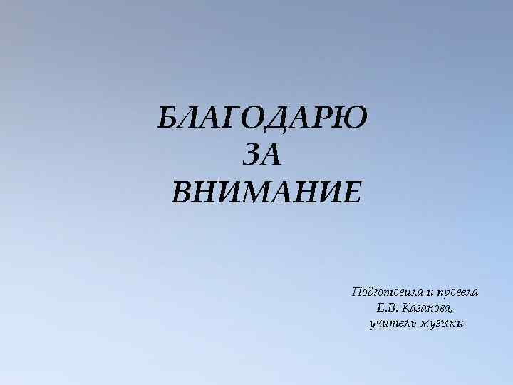 БЛАГОДАРЮ ЗА ВНИМАНИЕ Подготовила и провела Е. В. Казанова, учитель музыки 